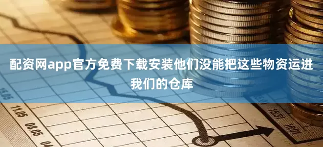 配资网app官方免费下载安装他们没能把这些物资运进我们的仓库