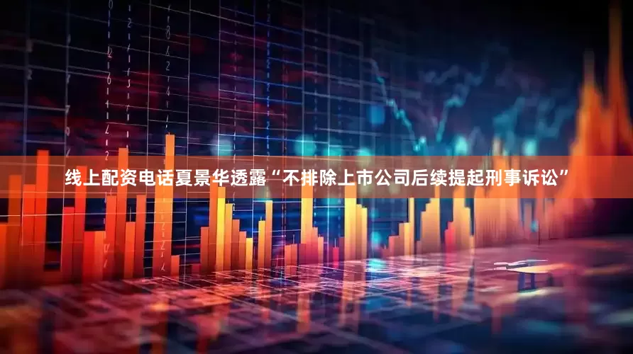 线上配资电话夏景华透露“不排除上市公司后续提起刑事诉讼”