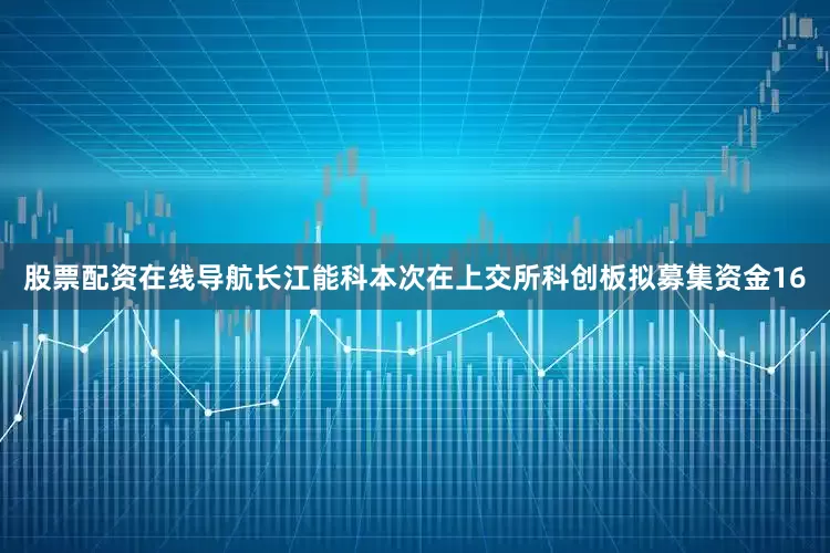 股票配资在线导航长江能科本次在上交所科创板拟募集资金16