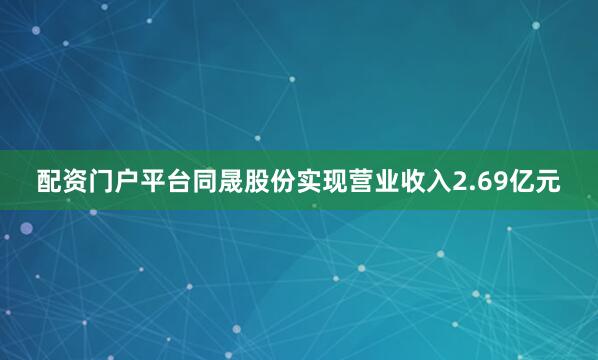 配资门户平台同晟股份实现营业收入2.69亿元