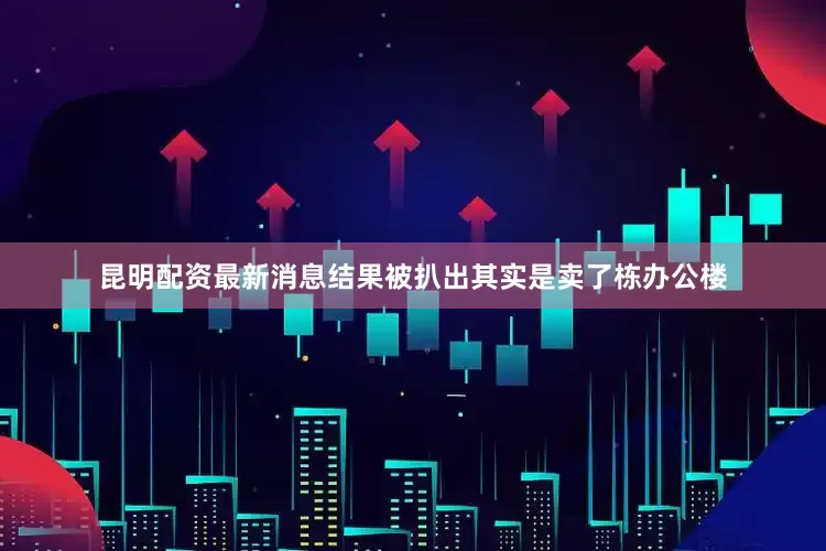 昆明配资最新消息结果被扒出其实是卖了栋办公楼