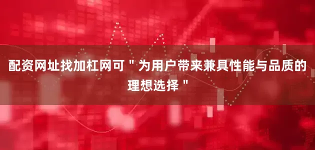 配资网址找加杠网可＂为用户带来兼具性能与品质的理想选择＂
