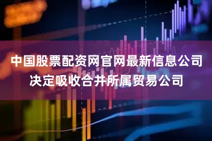 中国股票配资网官网最新信息公司决定吸收合并所属贸易公司