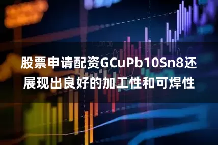 股票申请配资GCuPb10Sn8还展现出良好的加工性和可焊性