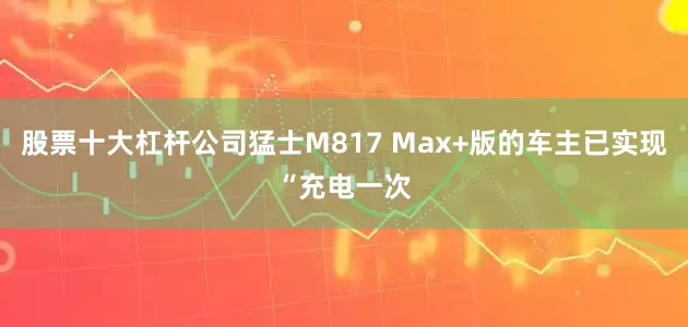 股票十大杠杆公司猛士M817 Max+版的车主已实现“充电一次