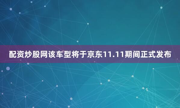 配资炒股网该车型将于京东11.11期间正式发布