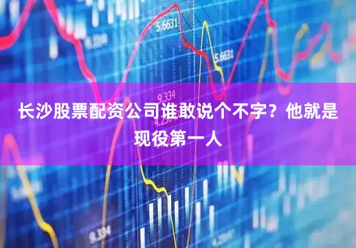 长沙股票配资公司谁敢说个不字？他就是现役第一人